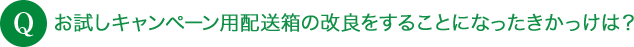 Q お試しキャンペーン用配送箱の改良をすることになったきかっけは？