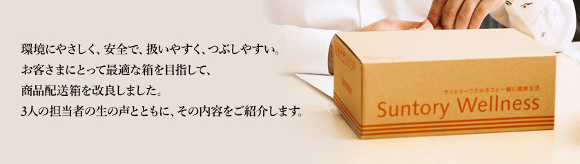 環境にやさしく、安全で、扱いやすく、つぶしやすい。お客さまにとって最適な箱を目指して、商品配送箱を改良しました。3人の担当者の生の声とともに、その内容をご紹介します。