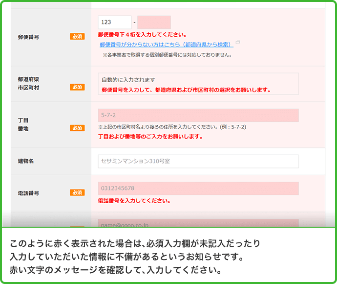 このように赤く表示された場合は、必須入力欄が未記入だったり入力していただいた情報に不備があるというお知らせです。赤い文字のメッセージを確認して、入力してください。