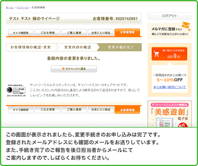 この画面が表示されましたら、変更手続きのお申し込みは完了です。登録されたメールアドレスにも確認のメールをお送りしています。また、手続き完了のご報告を後日担当者からメールにてご案内しますので、しばらくお待ちください。