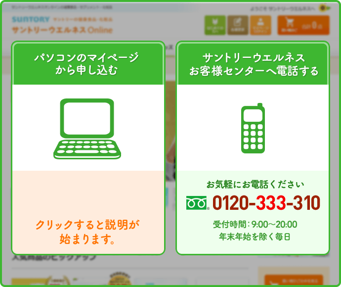 パソコンのマイページから申し込む　サントリーウエルネスお客様センターへ電話する　お気軽にお電話ください　0120-333-310　受付時間：9:00～20:00　年末年始を除く毎日
