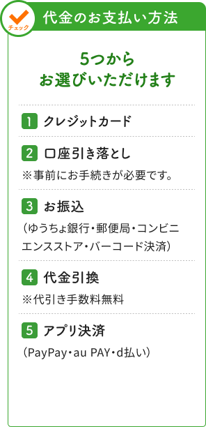 5つからお選びいただけます　クレジットカード、口座引き落とし※事前にお手続きが必要です。、お振込（ゆうちょ銀行･郵便局･コンビニエンスストア･バーコード決済）、代金引換※代引き手数料無料、アプリ決済（PayPay・au PAY・d払い）