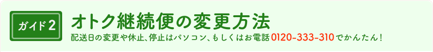 ガイド2　オトク継続便の変更方法　配送日の変更や休止、停止はパソコン、もしくはお電話 0120-333-310 でかんたん！