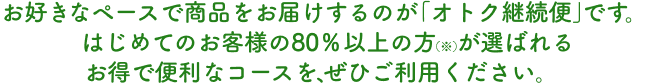 お好きなペースで商品をお届けするのが「オトク継続便」です。はじめてのお客様の75％以上の方（※）が選ばれるお得で便利なコースを、ぜひご利用ください。