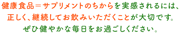 健康食品=サプリメントのちからを実感されるには、正しく、継続してお飲みいただくことが大切です。ぜひ健やかな毎日をお過ごしください。