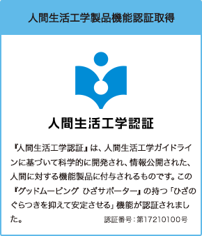 人間生活工学製品機能認証取得 『人間生活工学認証』は、人間生活工学ガイドラインに基づいて科学的に開発され、情報公開された、人間に対する機能製品に付与されるものです。この『グッドムービング ひざサポーター』の持つ「ひざのぐらつきを抑えて安定させる」機能が認証されました。認証番号:第17210100号