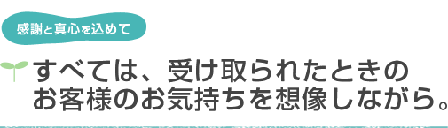 感謝と真心を込めて　すべては、受け取られたときのお客様の気持ちを想像しながら。