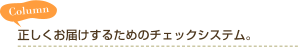 Column　正しくお届けするためのチェックシステム。