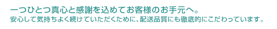 一つひとつ真心と感謝を込めてお客様のお手元へ。安心して気持ちよく続けていただくために、配送品質にも徹底的にこだわっています。