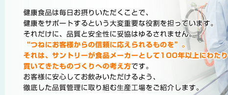 健康食品は毎日お摂りいただくことで、健康をサポートするという大変重要な役割を担っています。それだけに、品質と安全性に妥協はゆるされません。“つねにお客様からの信頼に応えられるものを”。それは、サントリーが食品メーカーとして100年以上にわたり貫いてきたものづくりへの考え方です。お客様に安心してお飲みいただけるよう、徹底した品質管理に取り組む生産工場をご紹介します。
