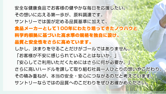 安全な健康食品でお客様の健やかな毎日を応援したい。その想いに応える第一歩が、原料調達です。サントリーでは国が定める品質基準に加えて、食品メーカーとして100年にわたり培ってきたノウハウと科学的根拠に基づいた高水準の規格を独自に設け、品質と安全性をさらに高めています。しかし、決まりを守ることだけがゴールではありません。「お客様が不安に感じられていることはないか。」「安心してご利用いただくためにはさらに何が必要か。」さらに高いハードルを課して取り組む社員一人ひとりの想いやこだわり。その積み重ねが、本当の安全・安心につながるのだと考えています。サントリーならではの品質へのこだわりをぜひお確かめください。