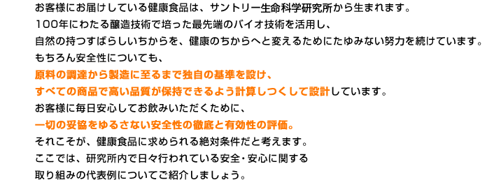 お客様にお届けしている健康食品は、サントリー生命科学研究所から生まれます。100年にわたる醸造技術で培った最先端のバイオ技術を活用し、自然の持つすばらしいちからを、健康のちからへと変えるためにたゆみない努力を続けています。もちろん安全性についても、原料の調達から製造に至るまで独自の基準を設け、すべての商品で高い品質が保持できるよう計算しつくして設計しています。お客様に毎日安心してお飲みいただくために、一切の妥協をゆるさない安全性の徹底と有効性の評価。それこそが、健康食品に求められる絶対条件だと考えます。ここでは、研究所内で日々行われている安全・安心に関する取り組みの代表例についてご紹介しましょう。