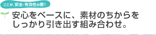 ここが、安全・有効性の要！安心をベースに、素材のちからをしっかり引き出す組み合わせ。