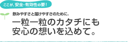 ここが、安全・有効性の要！飲みやすさと届けやすさのために。一粒一粒のカタチにも安心の想いを込めて。