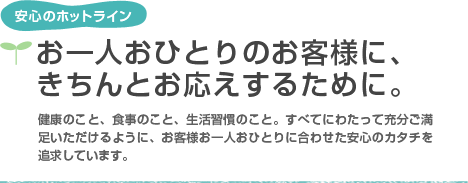 安心のホットライン　お一人おひとりのお客様に、きちんとお応えするために。健康のこと、食事のこと、生活習慣のこと。すべてにわたって充分ご満足いただけるように、お客様お一人おひとりに合わせた安心のカタチを追究しています。