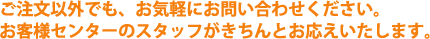 ご注文以外でも、お気軽にお問い合わせください。お客様センターのスタッフがきちんとお応えいたします。