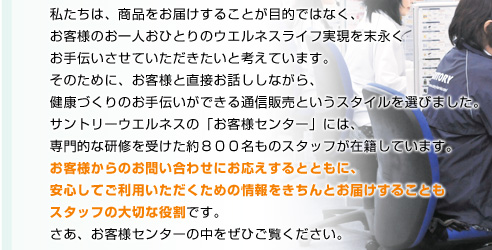 私たちは、商品をお届けすることが目的ではなく、お客様のお一人おひとりのウエルネスライフ実現を末永くお手伝いさせていただきたいと考えています。そのために、お客様と直接お話ししながら、健康づくりのお手伝いができる通信販売というスタイルを選びました。サントリーウエルネスの「お客様センター」には、専門的な研修を受けた約800名ものスタッフが在籍しています。お客様からのお問い合わせにお応えするとともに、安心してご利用いただくための情報をきちんとお届けすることもスタッフの大切な役割です。さあ、お客様センターの中をぜひご覧ください。