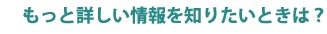 もっと詳しい情報を知りたいときは？