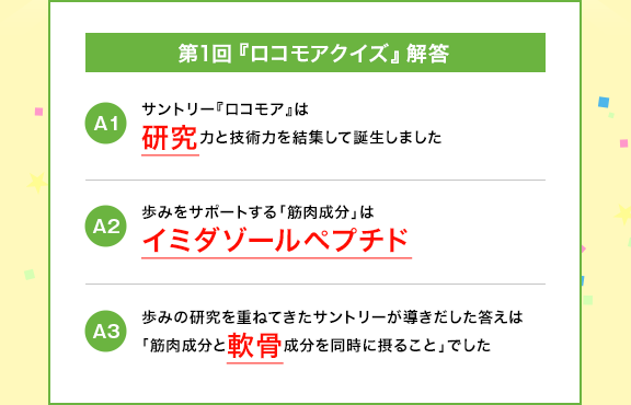 第1回『ロコモアクイズ』解答　A1　サントリー『ロコモア』は研究力と技術力を結集して誕生しました　A2　歩みをサポートする「筋肉成分」はイミダゾールペプチド　A3　歩みの研究を重ねてきたサントリーが導きだした答えは「筋肉成分と軟骨成分を同時に摂ること」でした