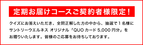定期お届けコースご契約者様限定！　クイズにお答えいただき、全問正解した方の中から、抽選で1名様にサントリーウエルネス オリジナル「QUOカード5,000円分」をお贈りいたします。皆様のご応募をお待ちしております。