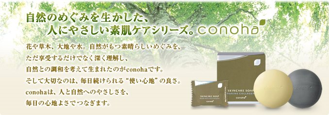 自然のめぐみを活かした、人にやさしい素肌ケアシリーズ。conoha　花や草木、大地や水。自然がもつ素晴らしいめぐみを、ただ享受するだけでなく深く理解し、自然との調和を考えて生まれたのがconohaです。そして大切なのは、毎日続けられる“使い心地”の良さ。conohaは、人の自然へのやさしさを、毎日の心地よさでつなぎます。