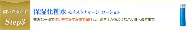 潤いで満たすStep3 保湿化粧水 モイストチャージ ローション 贅沢な一滴で潤いをすみずみまで届け※2 、湧き上がるようなハリ肌へ導きます。