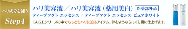 ハリ成分を補うStep4 ハリ美容液/ハリ美容液(薬用美白) 医薬部外品 ディープアクト エッセンス / ディープアクト エッセンス ピュアホワイト F.A.G.E.シリーズの中でもっともハリに迫るアイテム。弾むようなふっくら肌に仕上げます。