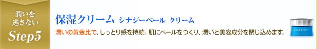潤いを逃さないStep5 保湿クリーム シナジーベール クリーム 潤いの黄金比で、しっとり感を持続。肌にベールをつくり、潤いと美容成分を閉じ込めます。