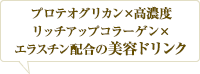 コラーゲン✕プロテオグリカン配合。 贅沢な美容ドリンク