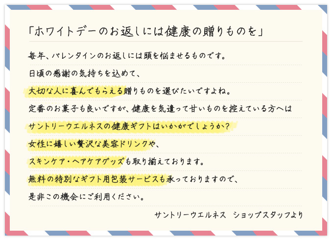 「ホワイトデーのお返しには健康の贈りものを」 毎年、バレンタインのお返しには頭を悩ませるものです。日頃の感謝の気持ちを込めて、大切な人に喜んでもらえる贈りものを選びたいですよね。定番のお菓子も良いですが、健康を気遣って甘いものを控えている方へはサントリーウエルネスの健康ギフトはいかがでしょうか?女性に嬉しい贅沢な美容ドリンクや、スキンケア・ヘアケアグッズも取り揃えております。無料の特別なギフト用包装サービスも承っておりますので、是非この機会にご利用ください。 サントリーウエルネス ショップスタッフより