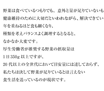 野菜は食べているつもりでも、意外と量が足りていないものです。健康維持のために大切だといわれながら、解決できていないのが現状。年を重ねるほど食も細くなり、種類を考えバランスよく調理するとなると、なかなか大変です。厚生労働省が推奨する野菜の摂取量は1日350g以上ですが、20代以上の全世代において目安量には達しておらず、私たちは決して野菜が足りているとは言えない食生活を送っているのが現状です。