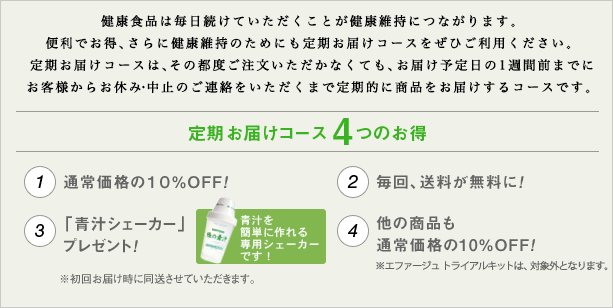 健康食品は毎日続けていただくことが健康維持につながります。便利でお得、さらに健康維持のためにも定期お届けコースをぜひご利用ください。定期お届けコースは、その都度ご注文いただかなくても、お届け予定日の1週間前までにお客様からお休み・中止のご連絡をいただくまで定期的に商品をお届けするコースです。定期お届けコース4つのお得　1.通常価格の10％OFF！ 2.毎回、送料が無料に！ 3.「青汁シェーカー」プレゼント！ 4.他の商品も通常価格の10％OFF！ ※エファージュ トライアルキットは、対象外となります。  ※初回お届け時に同送させていただきます。