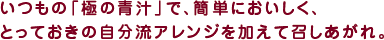 いつもの「極の青汁」で、簡単においしく、とっておきの自分流アレンジを加えて召しあがれ。