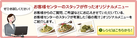 ぜひお試しください！　お客様センターのスタッフが作ったオリジナルメニュー　お客様からのご質問、ご希望などにお応えさせていただいている、お客様センターのスタッフが考案した「極の青汁」オリジナルメニューをご紹介します。レシピはこちらから！