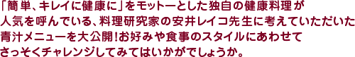 「簡単、キレイに健康に」をモットーとした独自の健康料理が人気を呼んでいる、料理研究家の安井レイコ先生に考えていただいた青汁メニューを大公開！　お好みや食事のスタイルにあわせてさっそくチャレンジしてみてはいかがでしょうか。