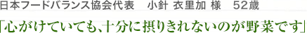 日本フードバランス協会代表　小針 衣里加 様　51歳　「心がけていても、十分に摂りきれないのが野菜です」