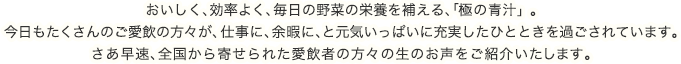 おいしく、効率よく、毎日の野菜の栄養を補える、「極の青汁」。今日もたくさんのご愛飲者の方々が、仕事に、余暇に、と元気いっぱいに充実したひとときを過ごされています。さあ早速、全国から寄せられたご愛飲者の方々の生のお声をご紹介いたします。