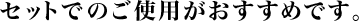 セットでのご使用がおすすめです。