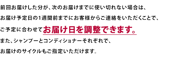 前回お届けした分が、次のお届けまでに使い切れない場合は、
お届け予定日の1週間前までにお客様からご連絡をいただくことで、ご予定に合わせてお届け日を調整できます。また、シャンプーとコンディショナーそれぞれで、お届けのサイクルもご指定いただけます。