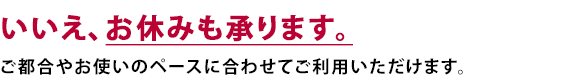 いいえ、お休みも承ります。ご都合やお使いのペースに合わせてご利用いただけます。