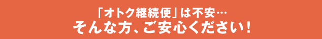 「オトク継続便」は不安… そんな方、ご安心ください！