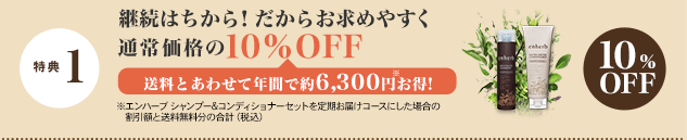 特典 1 継続はちから！だからお求めやすく 通常価格の10％OFF 送料とあわせて年間で約6,300円※お得！　
※エンハーブ シャンプー&コンディショナーセットを定期お届けコースにした場合の割引額と送料無料分の合計（税込）