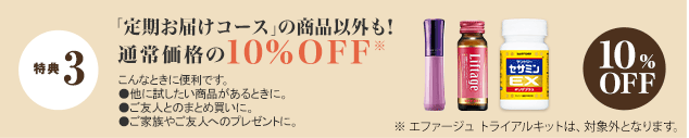 特典 3 「定期お届けコース」の商品以外も！通常価格の10%OFF※　こんなときに便利です。 ●他に試したい商品があるときに。●ご友人とのまとめ買いに。●ご家族やご友人のプレゼントに。　10%OFF　※一部異なる特典内容や、対象外商品がございます。　
※ エファージュ トライアルキットは、対象外となります。