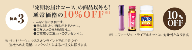 特典 3 「定期お届けコース」の商品以外も！通常価格の10%OFF※1　
こんなときに便利です。 ●他に試したい商品があるときに。●ご友人とのまとめ買いに。●ご家族やご友人のプレゼントに。　10%OFF　
※1 エファージュ トライアルキットは、対象外となります。　
※ サントリーウエルネスオンライン上でのご注文や当社へのお電話、ファクシミリによるご注文に限ります。