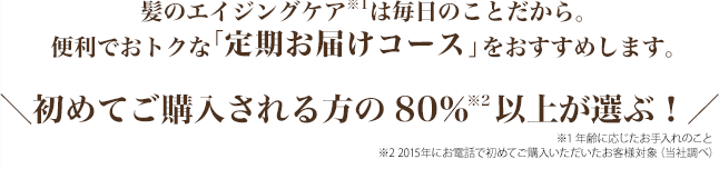 髪のエイジングケア※1は毎日のことだから。便利でおトクな「定期お届けコース」をおすすめします。　
初めてご購入される方の80％※2以上が選ぶ！　
※1 年齢に応じたお手入れのこと　
※2 2015年にお電話で初めてご購入いただいたお客様対象（当社調べ）