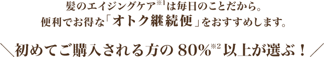 髪のエイジングケア※1は毎日のことだから。便利でおトクな「オトク継続便」をおすすめします。　
		初めてご購入される方の80％※2以上が選ぶ！