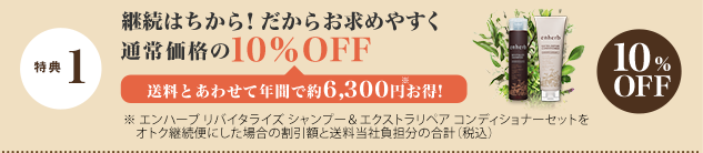 特典 1 継続はちから！だからお求めやすく 通常価格の10％OFF 送料とあわせて年間で約6,300円※お得！　
			※エンハーブ リバイタライズ シャンプー＆エクストラリペア コンディショナーセットをオトク継続便にした場合の割引額と送料当社負担分の合計（税込）