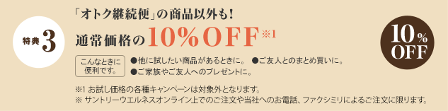 特典 3 「オトク継続便」の商品以外も！通常価格の10%OFF※1　
			こんなときに便利です。 ●他に試したい商品があるときに。●ご友人とのまとめ買いに。●ご家族やご友人のプレゼントに。　10%OFF　
			※1 お試し価格の各種キャンペーンは対象外となります。　
			※ サントリーウエルネスオンライン上でのご注文や当社へのお電話、ファクシミリによるご注文に限ります。