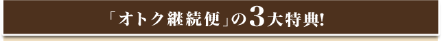 「オトク継続便」の3大特典！