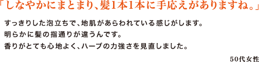 「しなやかにまとまり、髪1本1本に手応えがありますね。」　
すっきりした泡立ちで、地肌があらわれている感じがします。明らかに髪の指通りが違うんです。香りがとても心地よく、ハーブの力強さを見直しました。　
50代女性